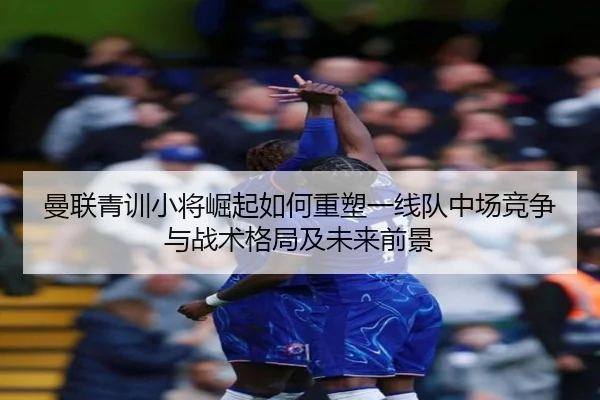 曼联青训小将崛起如何重塑一线队中场竞争与战术格局及未来前景